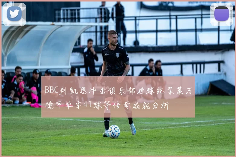 BBC列凯恩冲击俱乐部进球纪录莱万德甲单季41球等传奇成就分析