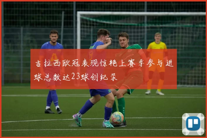 吉拉西欧冠表现惊艳上赛季参与进球总数达23球创纪录