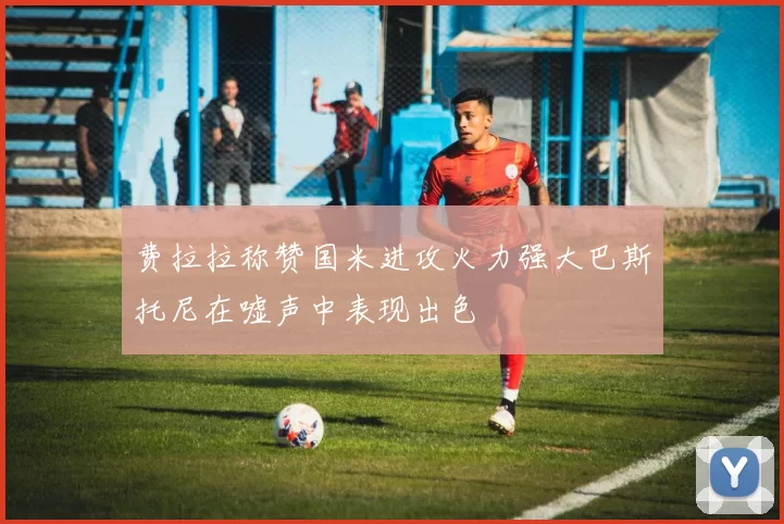 费拉拉称赞国米进攻火力强大巴斯托尼在嘘声中表现出色