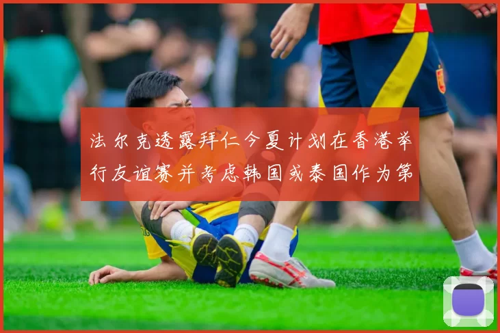 法尔克透露拜仁今夏计划在香港举行友谊赛并考虑韩国或泰国作为第二站