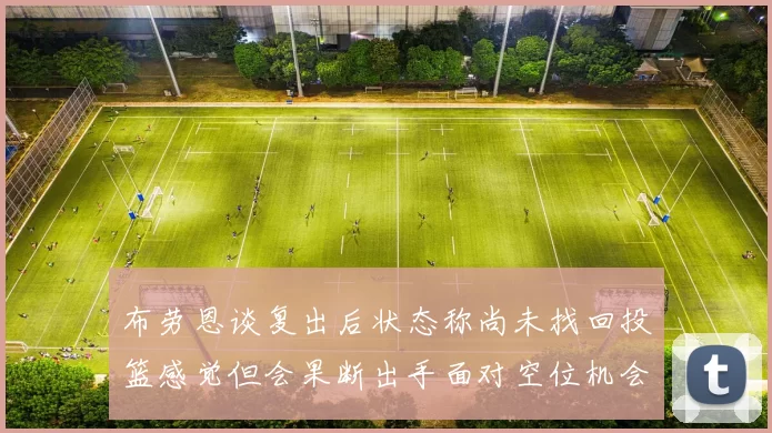 布劳恩谈复出后状态称尚未找回投篮感觉但会果断出手面对空位机会