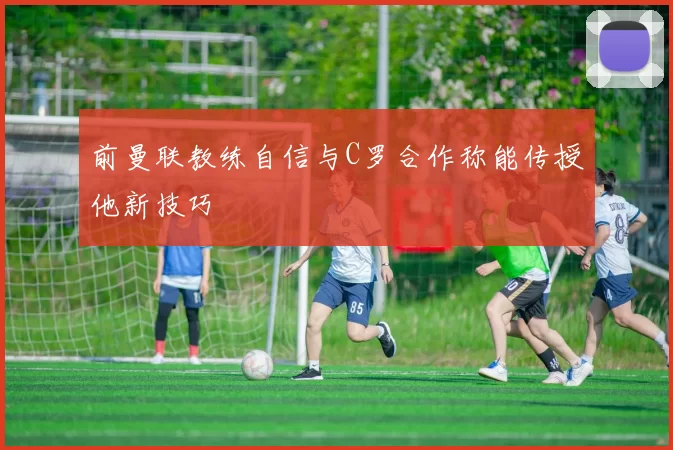 前曼联教练自信与C罗合作称能传授他新技巧