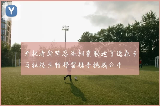 开拓者新阵容亮相霍勒迪亨德森卡马拉格兰特穆雷携手挑战公牛