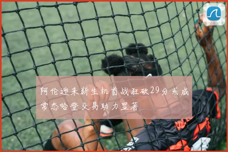 阿伦迎来新生机首战狂砍29分或成常态哈登交易助力显著