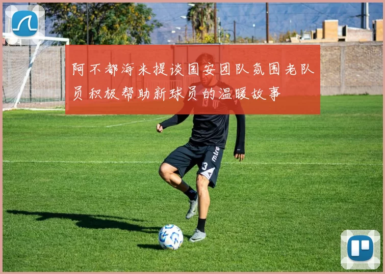 阿不都海米提谈国安团队氛围老队员积极帮助新球员的温暖故事