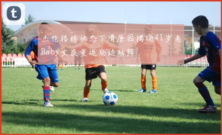 杰伦格林状态下滑原因揭晓41岁老Baby女友重返场边助阵