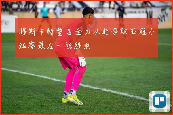 穆斯卡特誓言全力以赴争取亚冠小组赛最后一场胜利