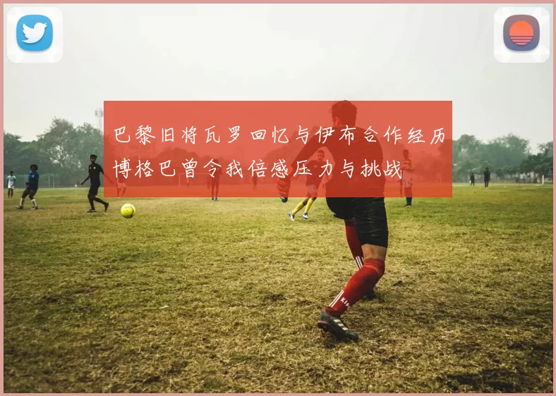 巴黎旧将瓦罗回忆与伊布合作经历博格巴曾令我倍感压力与挑战