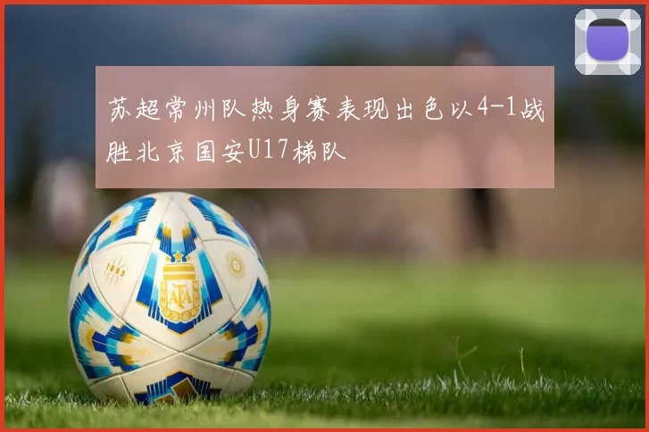 苏超常州队热身赛表现出色以4-1战胜北京国安U17梯队