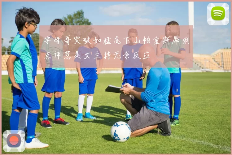 字母哥突破如猛虎下山帕金斯犀利点评惹美女主持无奈反应