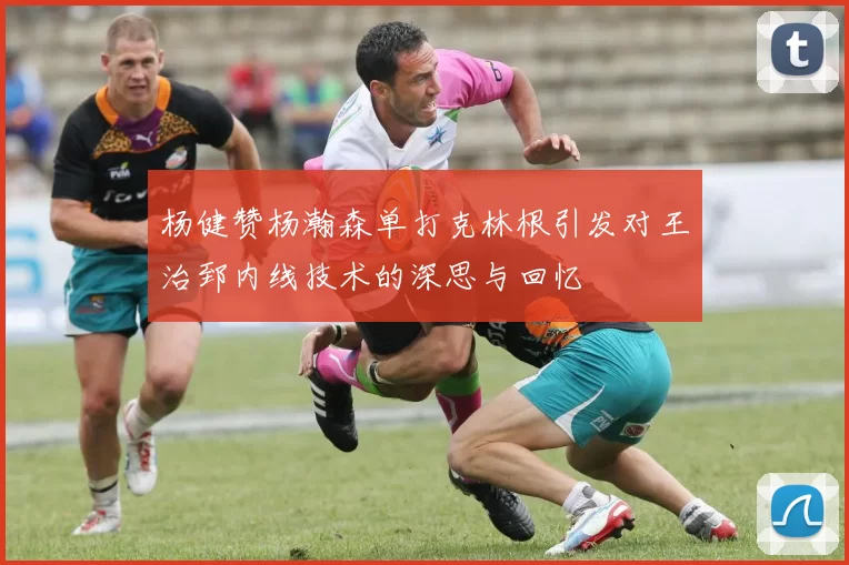 杨健赞杨瀚森单打克林根引发对王治郅内线技术的深思与回忆