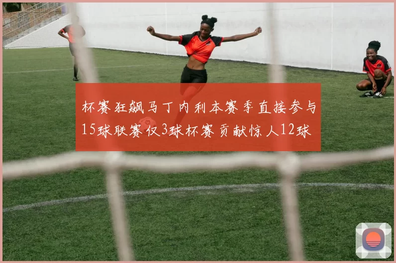 杯赛狂飙马丁内利本赛季直接参与15球联赛仅3球杯赛贡献惊人12球