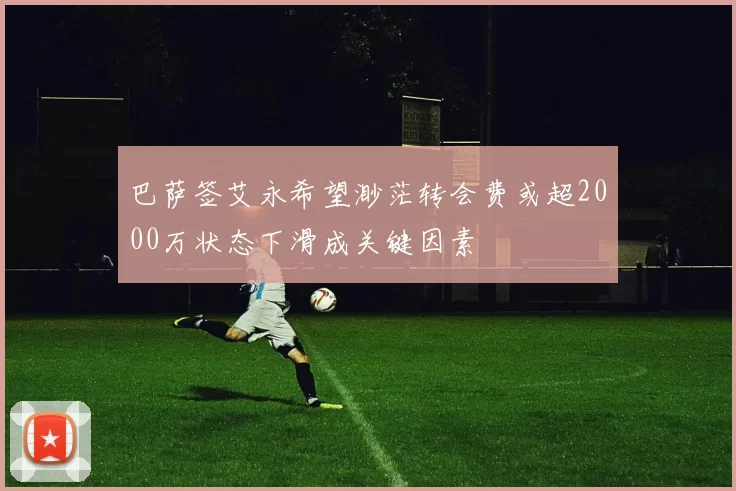 巴萨签艾永希望渺茫转会费或超2000万状态下滑成关键因素