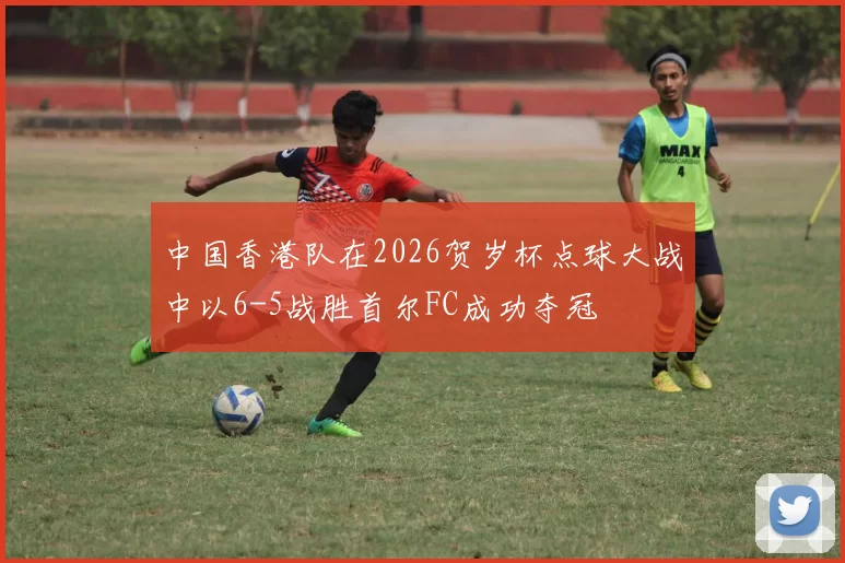 中国香港队在2026贺岁杯点球大战中以6-5战胜首尔FC成功夺冠