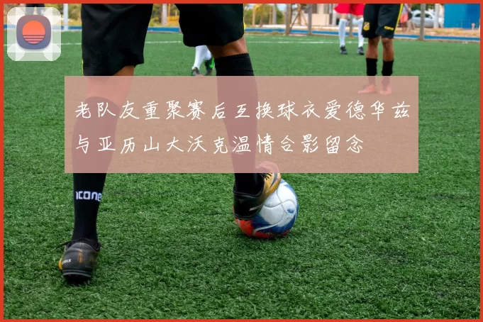 老队友重聚赛后互换球衣爱德华兹与亚历山大沃克温情合影留念