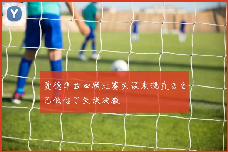 爱德华兹回顾比赛失误表现直言自己低估了失误次数