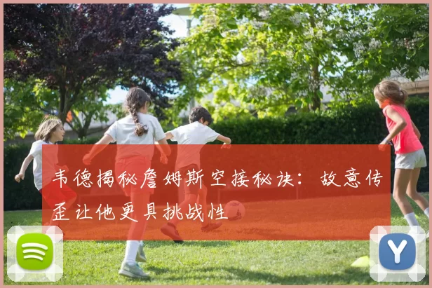 韦德揭秘詹姆斯空接秘诀：故意传歪让他更具挑战性