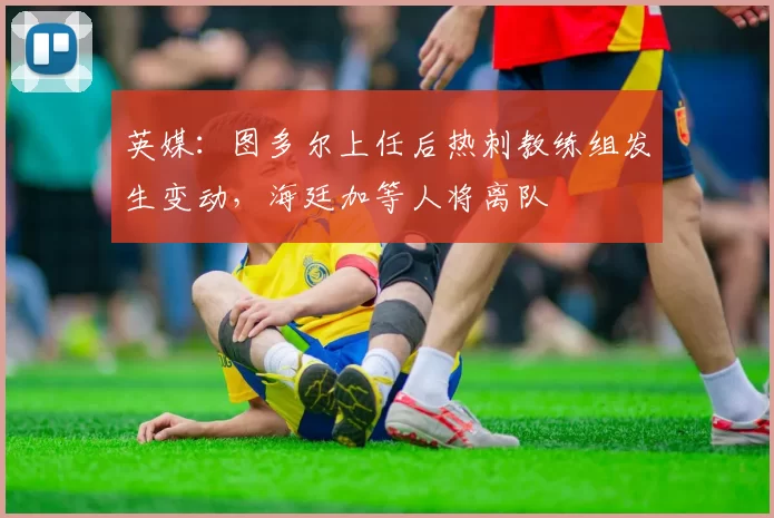 英媒：图多尔上任后热刺教练组发生变动，海廷加等人将离队