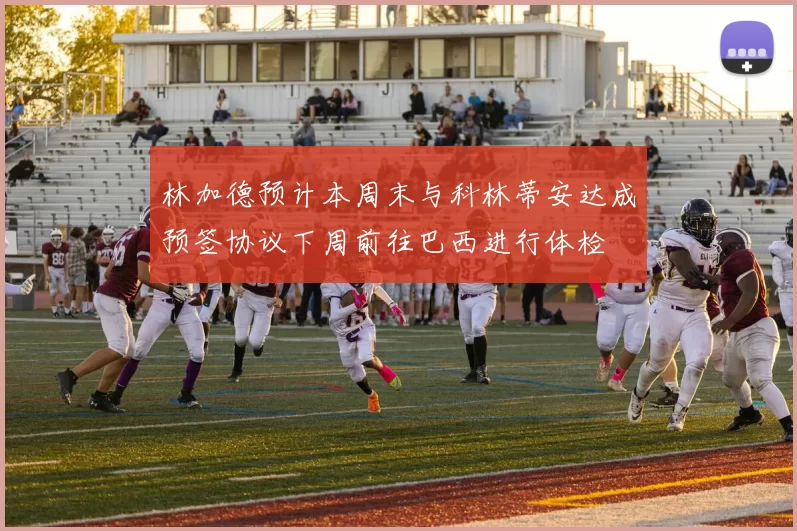林加德预计本周末与科林蒂安达成预签协议下周前往巴西进行体检