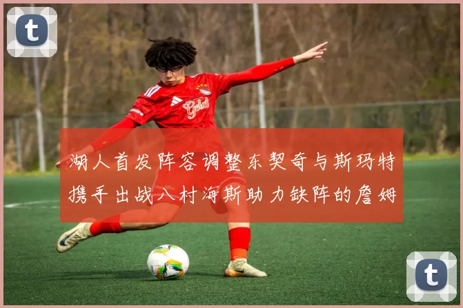 湖人首发阵容调整东契奇与斯玛特携手出战八村海斯助力缺阵的詹姆斯艾顿