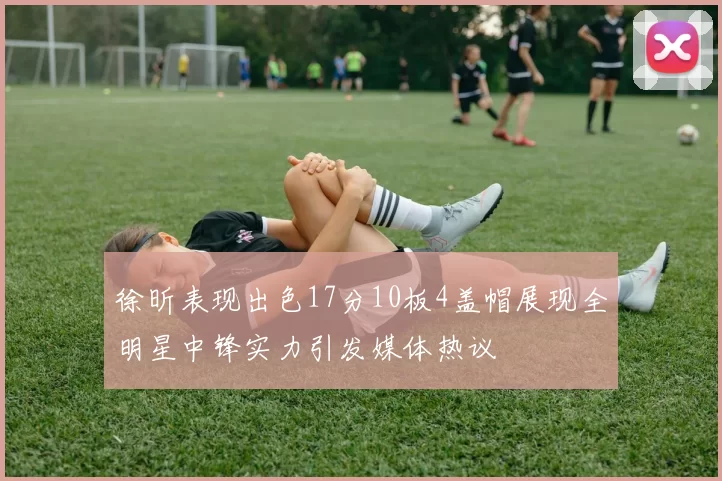徐昕表现出色17分10板4盖帽展现全明星中锋实力引发媒体热议
