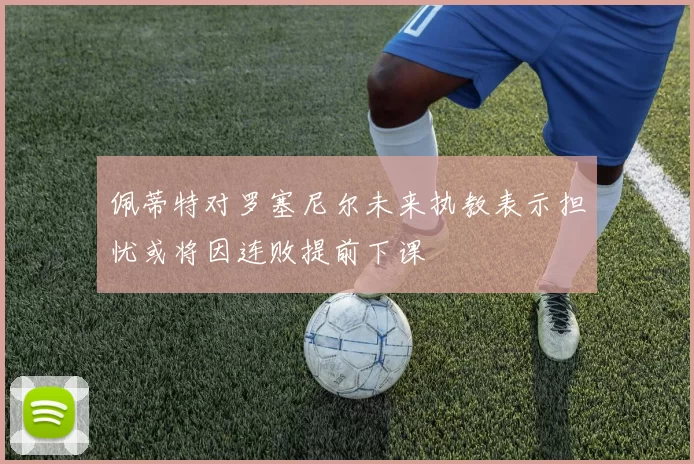 佩蒂特对罗塞尼尔未来执教表示担忧或将因连败提前下课
